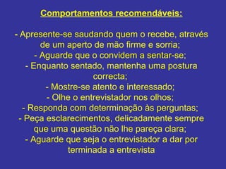 Comportamentos recomendáveis:
- Apresente-se saudando quem o recebe, através
de um aperto de mão firme e sorria;
- Aguarde que o convidem a sentar-se;
- Enquanto sentado, mantenha uma postura
correcta;
- Mostre-se atento e interessado;
- Olhe o entrevistador nos olhos;
- Responda com determinação às perguntas;
- Peça esclarecimentos, delicadamente sempre
que uma questão não lhe pareça clara;
- Aguarde que seja o entrevistador a dar por
terminada a entrevista
 