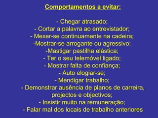 Comportamentos a evitar:
- Chegar atrasado;
- Cortar a palavra ao entrevistador;
- Mexer-se continuamente na cadeira;
-Mostrar-se arrogante ou agressivo;
-Mastigar pastilha elástica;
- Ter o seu telemóvel ligado;
- Mostrar falta de confiança;
- Auto elogiar-se;
- Mendigar trabalho;
- Demonstrar ausência de planos de carreira,
projectos e objectivos;
- Insistir muito na remuneração;
- Falar mal dos locais de trabalho anteriores
 