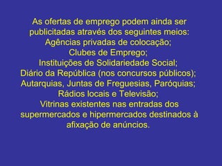 As ofertas de emprego podem ainda ser
publicitadas através dos seguintes meios:
Agências privadas de colocação;
Clubes de Emprego;
Instituições de Solidariedade Social;
Diário da República (nos concursos públicos);
Autarquias, Juntas de Freguesias, Paróquias;
Rádios locais e Televisão;
Vitrinas existentes nas entradas dos
supermercados e hipermercados destinados à
afixação de anúncios.
 