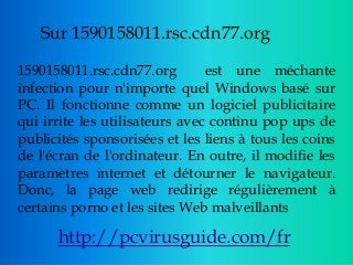 Sur 1590158011.rsc.cdn77.org
1590158011.rsc.cdn77.org est une méchante
infection pour n'importe quel Windows basé sur
PC. Il fonctionne comme un logiciel publicitaire
qui irrite les utilisateurs avec continu pop ups de
publicités sponsorisées et les liens à tous les coins
de l'écran de l'ordinateur. En outre, il modifie les
paramètres internet et détourner le navigateur.
Donc, la page web redirige régulièrement à
certains porno et les sites Web malveillants
http://pcvirusguide.com/fr
 