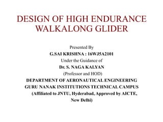 DESIGN OF HIGH ENDURANCE
WALKALONG GLIDER
Presented By
G.SAI KRISHNA : 16WJ5A2101
Under the Guidance of
Dr. S. NAGA KALYAN
(Professor and HOD)
DEPARTMENT OF AERONAUTICAL ENGINEERING
GURU NANAK INSTITUTIONS TECHNICAL CAMPUS
(Affiliated to JNTU, Hyderabad, Approved by AICTE,
New Delhi)
 