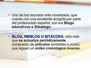 Uno de los recursos más novedosos, que cuenta con una excelente acogida por parte del profesorado español, son los  Blogs educativos o  Edublogs . BLOG, WEBLOG O BITÁCORA :  sitio web que  se actualiza periódicamente , compuesto de  artículos  (entradas o  posts ) que siguen un  orden cronológico inverso . 