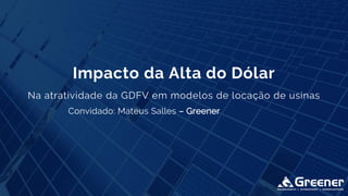 Convidado: Mateus Salles – Greener
Impacto da Alta do Dólar
Na atratividade da GDFV em modelos de locação de usinas
 