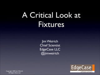 A Critical Look at
                             Fixtures
                               Jim Weirich
                              Chief Scientist
                              EdgeCase LLC
                               @jimweirich



Copyright 2009, Jim Weirich
   All Rights Reserved
 