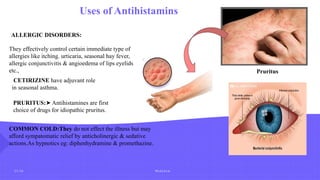 2 5 / 2 6 M e d c h e m
Uses of Antihistamins
ALLERGIC DISORDERS:
They effectively control certain immediate type of
allergies like itching. urticaria, seasonal hay fever,
allergic conjunctivitis & angioedema of lips eyelids
etc.,
CETIRIZINE have adjuvant role
in seasonal asthma.
PRURITUS:➤ Antihistamines are first
choice of drugs for idiopathic pruritus.
COMMON COLD:They do not effect the illness but may
afford sympatomatic relief by anticholinergic & sedative
actions.As hypnotics eg: diphenhydramine & promethazine.
Pruritus
 