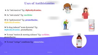 2 5 / 2 6 M e d c h e m
Uses of Antihistamins
➤ As "anti-tussives" Eg: diphenhydramine.
➤ As "anti-emetic" Eg: meclizine
➤ In "parkinsonism" Eg: promethazine,
diphenhydramine.
➤ In drug induced "acute dystonias" Eg:
diphenhydramine. promethazine.
➤ To treat "motion & morning sickness" Eg: cyclizine,
promethazine.
➤ To treat "vertigo" conditions Eg: cinnarizine.
 