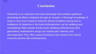 Conclusion
Histamine is an important chemical messenger that exhibits significant
physiological effects mediated through its receptor. A thorough knowledge of
drugs is very much useful to treat the clinical conditions arising due to
imbalance of histamine in the body.Antihistamines can be sedating and
nonsedating.Older people should avoid sedating antihistamines (first
generation).Antihistamine drugs can include pain relievers and
decongestants.They often cause drowsiness and nausea.One cannot
consume alcohol with antihistamines.
2 5 / 2 6 M e d c h e m
 