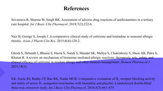 Srivastava R, Sharma M, Singh RK. Assessment of adverse drug reactions of antihistamines in a tertiary
care hospital. Int J Basic Clin Pharmacol. 2018;7(2):232-6.
Nair B, George S, Joseph J. A comparative clinical study of cetirizine and loratadine in seasonal allergic
rhinitis. Asian J Pharm Clin Res. 2015;8(4):120-2.
Ghosh S, Debnath I, Bhunia S, Hazra S, Nandi S, Mandal SK, Mallya S, Chakraborty S, Shaw AR, Patra S,
Khatun R. A review on mechanism of histamine mediated allergic reactions: therapeutic role, safety, and
clinical efficacy of cetirizine in modern allergy and other diseases management. Biomed Pharmacol J.
2025;18(1).
SK, Sonia SS, Reddy CP, Rao RK, Naidu MUR. Comparative evaluation of H receptor blocking activity
₁
and safety of newer H antagonist mizolastine with loratadine and placebo: a randomized double blind
₁‑ ‑
three way crossover study.
‑ Int J Basic Clin Pharmacol. 2016;5(3):661–675.
References
 