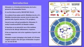 Introduction
 Histamine is a -imidazolylethylamine derivative
ẞ
present in all mammalian tissues.
 It was first discovered by SIR HENRY DALE.
 Its synthesis from amino acid (L-Histidine) involve of L-
Histidine decarboxylase enzyme occurs in mast cells,
parietal cells of gastric mucosa, CNS, periphery.
 Stored in mast cell and metabilsed by Histamine N-
methyl transferase(HMT) & Diamine oxidase.
 It functions as an autocoid & one of the mediator
involved in the allergic inflammatory responses.
 It has an important role in the regulation of gastric acid
secretion
 Histamin receptor belonging to the family of G-Protein
coupled receptors.The sub types of histamine receptors
are: H1 H2 H3 H4
2 / 2 / 2 0 X X
P R E S E N TAT I O N T I T L E
4
 
