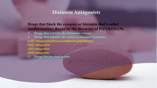 2 / 2 / 2 0 X X P R E S E N TAT I O N T I T L E 5
Histamin Antagonists
Drugs that block the receptor or histamin that’s called
Antihistamines. Began by the discovery of PIPEROXAM.
1. Drugs that inhibits the histumine release.
2. Drugs that inhibits the action of released histamine.
a) H1 antagonists(first,second&third generations)
b)H2 antagonists
c)H3 antagonists
d)H4 antagonist
3. Drugs having dual action
 