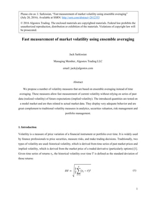 1
Express measurement of market volatility using ergodicity concept
Jack Sarkissian
Managing Member, Algostox Trading LLC
email: jack@algostox.com
Abstract
We propose a number of volatility measures that are based on ensemble averaging instead of time
averaging. These measures allow fast measurement of current volatility without relying on series of past
data (realized volatility) of future expectations (implied volatility). The introduced quantities are tested on
a model market and are then related to actual market data. They display very adequate behavior and are
great complement to traditional volatility measures in analytics, securities valuation, risk management and
portfolio management.
Keywords: Volatility, ergodicity, quantitative finance, analytics, portfolio management, risk management
1. Introduction
Volatility is a measure of price variation of a financial instrument or portfolio over time. It is widely used
by finance professionals to price securities, measure risks, and make trading decisions. Traditionally, two
types of volatility are used: historical volatility, which is derived from time series of past market prices and
implied volatility, which is derived from the market price of a traded derivative (particularly options) [1].
Given time series of returns 𝑟𝑡, the historical volatility over time 𝑇 is defined as the standard deviation of
those returns:
Please cite as: J. Sarkissian, “Express measurement of market volatility using ergodicity concept”
(July 20, 2016). Available at SSRN: http://ssrn.com/abstract=2812353
© 2016 Algostox Trading. The enclosed materials are copyrighted materials. Federal law prohibits the
unauthorized reproduction, distribution or exhibition of the materials. Violations of copyright law will
be prosecuted.
 