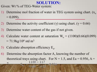SOLUTION:
Given: Wt % of TEG-Water system:
1) Determine mol fraction of water in TEG system using chart. (xo
= 0.099).
2) Determine the activity coefficient (γ) using chart. (γ = 0.66)
3) Determine water content of the gas if not given.
4) Calculate water content at saturation Wo = (1100)(0.66)(0.099)
= 71.9kg/106 std m3.
5) Calculate absorption efficiency Ea.
6) Determine the absorption factor A, knowing the number of
theoretical trays using chart. For N = 1.5, and Ea = 0.956, A =
7.
 