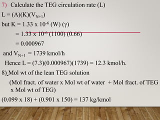 7) Calculate the TEG circulation rate (L)
L = (A)(K)(VN+1)
but K = 1.33 x 10-6 (W) (γ)
= 1.33 x 10-6 (1100) (0.66)
= 0.000967
and VN+1 = 1739 kmol/h
Hence L = (7.3)(0.000967)(1739) = 12.3 kmol/h.
8) Mol wt of the lean TEG solution
(Mol fract. of water x Mol wt of water + Mol fract. of TEG
x Mol wt of TEG)
(0.099 x 18) + (0.901 x 150) = 137 kg/kmol
 