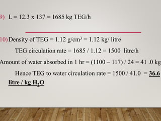 9) L = 12.3 x 137 = 1685 kg TEG/h
10)Density of TEG = 1.12 g/cm3 = 1.12 kg/ litre
TEG circulation rate = 1685 / 1.12 = 1500 litre/h
Amount of water absorbed in 1 hr = (1100 – 117) / 24 = 41 .0 kg
Hence TEG to water circulation rate = 1500 / 41.0 = 36.6
litre / kg H2O
 