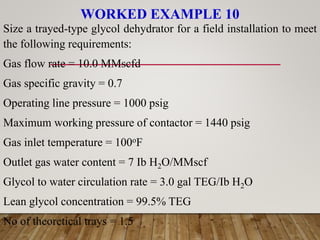 WORKED EXAMPLE 10
Size a trayed-type glycol dehydrator for a field installation to meet
the following requirements:
Gas flow rate = 10.0 MMscfd
Gas specific gravity = 0.7
Operating line pressure = 1000 psig
Maximum working pressure of contactor = 1440 psig
Gas inlet temperature = 100oF
Outlet gas water content = 7 Ib H2O/MMscf
Glycol to water circulation rate = 3.0 gal TEG/Ib H2O
Lean glycol concentration = 99.5% TEG
No of theoretical trays = 1.5
 