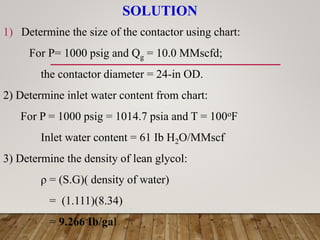 SOLUTION
1) Determine the size of the contactor using chart:
For P= 1000 psig and Qg = 10.0 MMscfd;
the contactor diameter = 24-in OD.
2) Determine inlet water content from chart:
For P = 1000 psig = 1014.7 psia and T = 100oF
Inlet water content = 61 Ib H2O/MMscf
3) Determine the density of lean glycol:
ρ = (S.G)( density of water)
= (1.111)(8.34)
= 9.266 Ib/gal
 