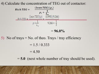 4) Calculate the concentration of TEG out of contactor:
= 96.0%
5) No of trays = No. of theo. Trays / tray efficiency
= 1.5 / 0.333
= 4.50
= 5.0 (next whole number of tray should be used).
 