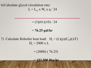 6)Calculate glycol circulation rate:
L = Lw x Wi x q / 24
= (3)(61)(10) / 24
= 76.25 gal/hr
7) Calculate Reboiler heat load: Ht = (L)(ρ)(CP)(ΔT)
Ht = 2000 x L
= (2000) ( 76.25)
= 152,500 Btu/hr
 