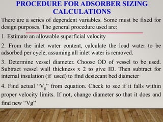 PROCEDURE FOR ADSORBER SIZING
CALCULATIONS
There are a series of dependent variables. Some must be fixed for
design purposes. The general procedure used are:
1. Estimate an allowable superficial velocity
2. From the inlet water content, calculate the load water to be
adsorbed per cycle, assuming all inlet water is removed.
3. Determine vessel diameter. Choose OD of vessel to be used.
Subtract vessel wall thickness x 2 to give ID. Then subtract for
internal insulation (if used) to find desiccant bed diameter
4. Find actual “Vg” from equation. Check to see if it falls within
proper velocity limits. If not, change diameter so that it does and
find new “Vg”
 