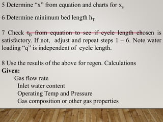 5 Determine “x” from equation and charts for xs
6 Determine minimum bed length hT
7 Check tB from equation to see if cycle length chosen is
satisfactory. If not, adjust and repeat steps 1 – 6. Note water
loading “q” is independent of cycle length.
8 Use the results of the above for regen. Calculations
Given:
Gas flow rate
Inlet water content
Operating Temp and Pressure
Gas composition or other gas properties
 
