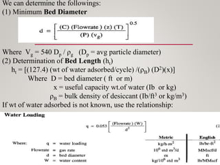 We can determine the followings:
(1) Minimum Bed Diameter
Where Vg = 540 Dp / ρg (Dp = avg particle diameter)
(2) Determination of Bed Length (ht)
ht = [(127.4) (wt of water adsorbed/cycle) /(ρB) (D2)(x)]
Where D = bed diameter ( ft or m)
x = useful capacity wt.of water (Ib or kg)
ρB = bulk density of desiccant (Ib/ft3 or kg/m3)
If wt of water adsorbed is not known, use the relationship:
 