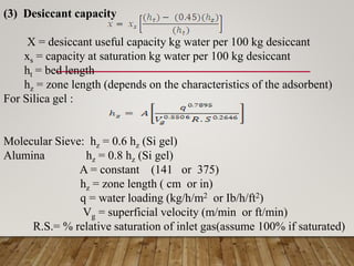 (3) Desiccant capacity
X = desiccant useful capacity kg water per 100 kg desiccant
xs = capacity at saturation kg water per 100 kg desiccant
ht = bed length
hz = zone length (depends on the characteristics of the adsorbent)
For Silica gel :
Molecular Sieve: hz = 0.6 hz (Si gel)
Alumina hz = 0.8 hz (Si gel)
A = constant (141 or 375)
hz = zone length ( cm or in)
q = water loading (kg/h/m2 or Ib/h/ft2)
Vg = superficial velocity (m/min or ft/min)
R.S.= % relative saturation of inlet gas(assume 100% if saturated)
 