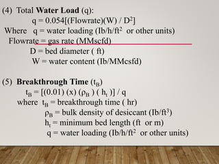 (4) Total Water Load (q):
q = 0.054[(Flowrate)(W) / D2]
Where q = water loading (Ib/h/ft2 or other units)
Flowrate = gas rate (MMscfd)
D = bed diameter ( ft)
W = water content (Ib/MMcsfd)
(5) Breakthrough Time (tB)
tB = [(0.01) (x) (ρB ) ( ht )] / q
where tB = breakthrough time ( hr)
ρB = bulk density of desiccant (Ib/ft3)
ht = minimum bed length (ft or m)
q = water loading (Ib/h/ft2 or other units)
 