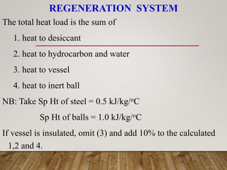 REGENERATION SYSTEM
The total heat load is the sum of
1. heat to desiccant
2. heat to hydrocarbon and water
3. heat to vessel
4. heat to inert ball
NB: Take Sp Ht of steel = 0.5 kJ/kg/oC
Sp Ht of balls = 1.0 kJ/kg/oC
If vessel is insulated, omit (3) and add 10% to the calculated
1,2 and 4.
 