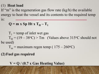 (1) Heat load
If “m” is the regeneration gas flow rate (kg/h) the available
energy to heat the vessel and its contents to the required temp
is:
Q = m x Sp Ht x TH – T1
T1 = temp of inlet wet gas
TH = (19 – 38oC) > Tm (Values above 315oC should not
be used)
Tm = maximum regen temp ( 175 – 260oC)
(2)Fuel gas required
V = Q / (0.7 x Gas Heating Value)
 