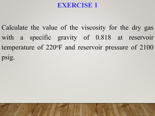 EXERCISE 1
Calculate the value of the viscosity for the dry gas
with a specific gravity of 0.818 at reservoir
temperature of 220oF and reservoir pressure of 2100
psig.
 