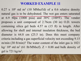 WORKED EXAMPLE 11
0.27 x 106 std m3 (10 MMscf/d) of a 0.6 relative density
natural gas is to be dehydrated. The wet gas enters saturated
at 6.9 Mpa (1000 psia) and 38oC (100oF). The vendor
proposes a unit composed of 2.76cm (30 in) O.D. towers
containing silica gel beds 4.57 m (15 ft) in length. After
allowing for shell and internal insulation thickness, the bed
diameter is 64.8 cm (25.5 in). Does this meet company
criteria including a gas superficial velocity not exceeding 9.15
m/min (30 ft/min)? The water content of the inlet gas is 1021
kg/ 106 std m3 (61 Ib/MMscf). Z = 0.88 and bulk density of
gel is 721 kg/m3.
 