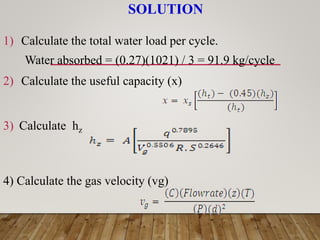 SOLUTION
1) Calculate the total water load per cycle.
Water absorbed = (0.27)(1021) / 3 = 91.9 kg/cycle
2) Calculate the useful capacity (x)
3) Calculate hz
4) Calculate the gas velocity (vg)
 
