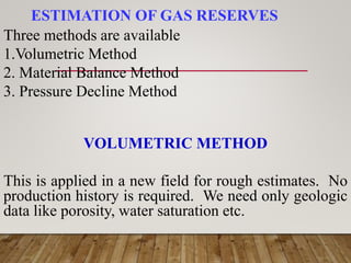 ESTIMATION OF GAS RESERVES
Three methods are available
1.Volumetric Method
2. Material Balance Method
3. Pressure Decline Method
VOLUMETRIC METHOD
This is applied in a new field for rough estimates. No
production history is required. We need only geologic
data like porosity, water saturation etc.
 