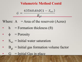 Volumetric Method Contd
Where: A = Area of the reservoir (Acres)
• h = Formation thickness (ft)
•  = Porosity
• Swi = Initial water saturation
• Bgi = Initial gas formation volume factor
• G = Initial Gas in place
 
