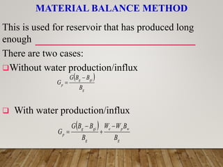 This is used for reservoir that has produced long
enough
There are two cases:
Without water production/influx
 With water production/influx
MATERIAL BALANCE METHOD
 
g
gi
g
p
B
B
B
G
G


 
g
w
p
e
g
gi
g
p
B
B
W
W
B
B
B
G
G




 