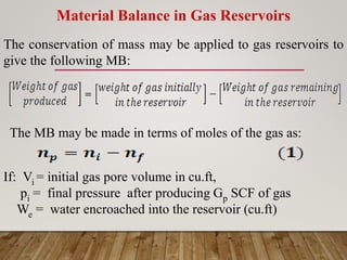 Material Balance in Gas Reservoirs
The conservation of mass may be applied to gas reservoirs to
give the following MB:
The MB may be made in terms of moles of the gas as:
If: Vi = initial gas pore volume in cu.ft,
pi = final pressure after producing Gp SCF of gas
We = water encroached into the reservoir (cu.ft)
 