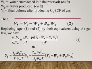 We = water encroached into the reservoir (cu.ft)
Wp = water produced (cu.ft)
Vf = final volume after producing Gp SCF of gas
Then,
Replacing eqns (1) and (2) by their equivalents using the gas
law, we have
Or
 