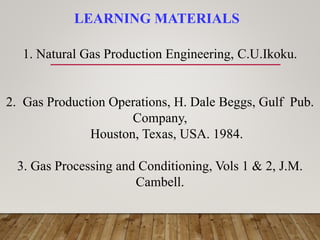 LEARNING MATERIALS
1. Natural Gas Production Engineering, C.U.Ikoku.
2. Gas Production Operations, H. Dale Beggs, Gulf Pub.
Company,
Houston, Texas, USA. 1984.
3. Gas Processing and Conditioning, Vols 1 & 2, J.M.
Cambell.
 