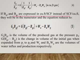 If Bgf and Bgi are expressed in cu.ft/SCF instead of SCF/cu.ft,
they will be in the numerator and the equation reduces to:
GpBgf is the volume of the produced gas at the pressure pf,
G(Bgf – Bgi) is the change in volume of the initial gas when
expanded from pi to pf and We and BwWp are the volumes of
water influx and production respectively.
 