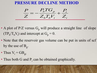 PRESSURE DECLINE METHOD
• A plot of P/Z versus Gp will produce a straight line of slope
(TPb/TbVi) and intercept at Gp = 0.
• Note that the reservoir gas volume can be put in units of scf
by the use of Bg.
• Thus Vi = GBgi
• Thus both G and Pi can be obtained graphically.
i
i
i
b
b
p
b
Z
P
V
T
Z
TG
P
Z
P



 