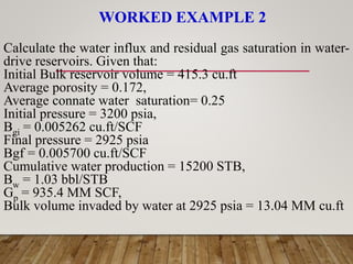 WORKED EXAMPLE 2
Calculate the water influx and residual gas saturation in water-
drive reservoirs. Given that:
Initial Bulk reservoir volume = 415.3 cu.ft
Average porosity = 0.172,
Average connate water saturation= 0.25
Initial pressure = 3200 psia,
Bgi = 0.005262 cu.ft/SCF
Final pressure = 2925 psia
Bgf = 0.005700 cu.ft/SCF
Cumulative water production = 15200 STB,
Bw = 1.03 bbl/STB
Gp = 935.4 MM SCF,
Bulk volume invaded by water at 2925 psia = 13.04 MM cu.ft
 