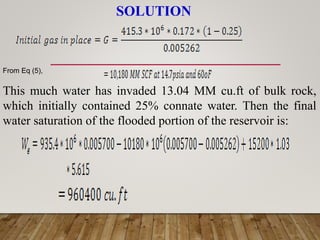 SOLUTION
From Eq (5),
This much water has invaded 13.04 MM cu.ft of bulk rock,
which initially contained 25% connate water. Then the final
water saturation of the flooded portion of the reservoir is:
 