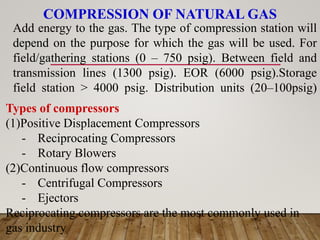 COMPRESSION OF NATURAL GAS
Add energy to the gas. The type of compression station will
depend on the purpose for which the gas will be used. For
field/gathering stations (0 – 750 psig). Between field and
transmission lines (1300 psig). EOR (6000 psig).Storage
field station > 4000 psig. Distribution units (20–100psig)
Types of compressors
(1)Positive Displacement Compressors
- Reciprocating Compressors
- Rotary Blowers
(2)Continuous flow compressors
- Centrifugal Compressors
- Ejectors
Reciprocating compressors are the most commonly used in
gas industry
 