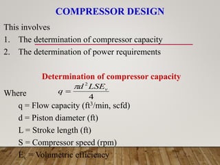COMPRESSOR DESIGN
4
2
v
LSE
d
q


This involves
1. The determination of compressor capacity
2. The determination of power requirements
Determination of compressor capacity
Where
q = Flow capacity (ft3/min, scfd)
d = Piston diameter (ft)
L = Stroke length (ft)
S = Compressor speed (rpm)
Ev = Volumetric efficiency
 