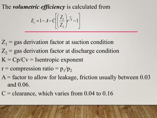 The volumetric efficiency is calculated from
Z1 = gas derivation factor at suction condition
Z2 = gas derivation factor at discharge condition
K = Cp/Cv = Isentropic exponent
r = compression ratio = p1/p2
A = factor to allow for leakage, friction usually between 0.03
and 0.06.
C = clearance, which varies from 0.04 to 0.16

















 1
1
1
2
1 k
v r
Z
Z
C
A
E
 