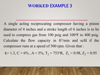 WORKED EXAMPLE 3
A single acting reciprocating compressor having a piston
diameter of 4 inches and a stroke length of 6 inches is to be
used to compress gas from 100 psig and 100oF to 400 psig.
Calculate the flow capacity in ft3/min and scfd if the
compressor runs at a speed of 500 rpm. Given that :
k= 1.3, C = 6% , A = 5%, T2 = 753oR, Z1 = 0.98, Z2 = 0.95
 