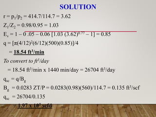 SOLUTION
r = p1/p2 = 414.7/114.7 = 3.62
Z1/Z2 = 0.98/0.95 = 1.03
Ev = 1 – 0 .05 – 0.06 [1.03 (3.62)0.77 – 1] = 0.85
q = [π(4/12)2(6/12)(500)(0.85)]/4
= 18.54 ft3/min
To convert to ft3/day
= 18.54 ft3/min x 1440 min/day = 26704 ft3/day
qsc = q/Bg
Bg = 0.0283 ZT/P = 0.0283(0.98)(560)/114.7 = 0.135 ft3/scf
qsc = 26704/0.135
= 1.97 x 105 scfd
 