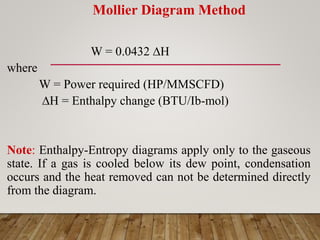 Mollier Diagram Method
W = 0.0432 H
where
W = Power required (HP/MMSCFD)
H = Enthalpy change (BTU/Ib-mol)
Note: Enthalpy-Entropy diagrams apply only to the gaseous
state. If a gas is cooled below its dew point, condensation
occurs and the heat removed can not be determined directly
from the diagram.
 