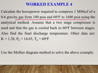 WORKED EXAMPLE 4
Calculate the horsepower required to compress 1 MMscf of a
0.6 gravity gas from 100 psia and 60oF to 1600 psia using the
analytical method. Assume that a two stage compressor is
used and that the gas is cooled back to 60oF between stages.
Also find the final discharge temperature. Other data are:
K = 1.28, Pb = 14.65, Tb = 60oF
Use the Mollier diagram method to solve the above example.
 