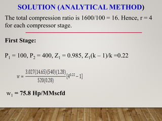 SOLUTION (ANALYTICAL METHOD)
The total compression ratio is 1600/100 = 16. Hence, r = 4
for each compressor stage.
First Stage:
P1 = 100, P2 = 400, Z1 = 0.985, Z1(k – 1)/k =0.22
w1 = 75.8 Hp/MMscfd
 